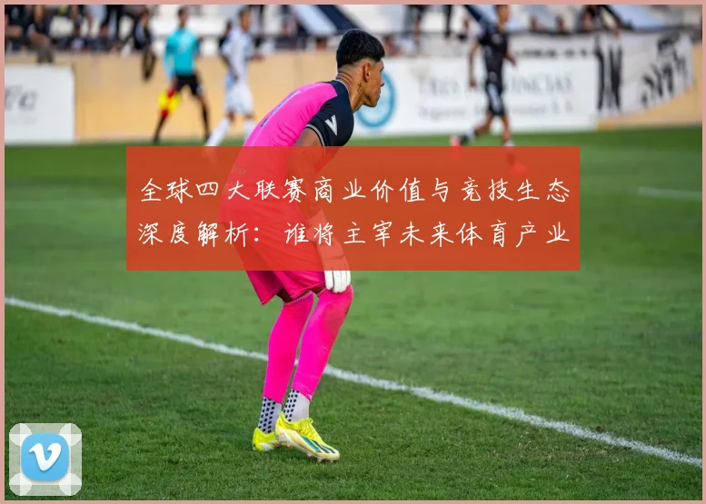 全球四大联赛商业价值与竞技生态深度解析:谁将主宰未来体育产业格局?