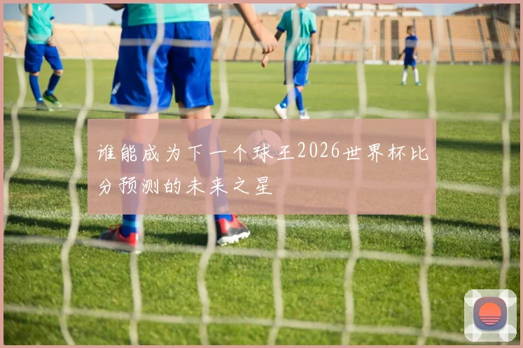 谁能成为下一个球王2026世界杯比分预测的未来之星