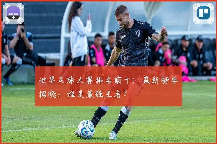 世界足球大赛排名前十：最新榜单揭晓，谁是最强王者？