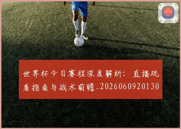 世界杯今日赛程深度解析:直播观看指南与战术前瞻_20260609201302