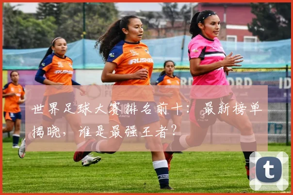 世界足球大赛排名前十:最新榜单揭晓,谁是最强王者?